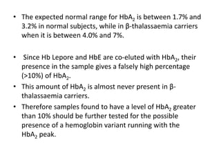 • The expected normal range for HbA2 is between 1.7% and
3.2% in normal subjects, while in β-thalassaemia carriers
when it is between 4.0% and 7%.
• Since Hb Lepore and HbE are co-eluted with HbA2, their
presence in the sample gives a falsely high percentage
(>10%) of HbA2.
• This amount of HbA2 is almost never present in β-
thalassaemia carriers.
• Therefore samples found to have a level of HbA2 greater
than 10% should be further tested for the possible
presence of a hemoglobin variant running with the
HbA2 peak.
 