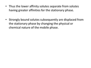 • Thus the lower affinity solutes separate from solutes
having greater affinities for the stationary phase.
• Strongly bound solutes subsequently are displaced from
the stationary phase by changing the physical or
chemical nature of the mobile phase.
 
