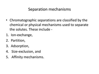 Separation mechanisms
• Chromatographic separations are classified by the
chemical or physical mechanisms used to separate
the solutes. These include -
1. Ion-exchange,
2. Partition,
3. Adsorption,
4. Size-exclusion, and
5. Affinity mechanisms.
 