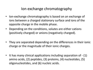 Ion exchange chromatography
• Ion-exchange chromatography is based on an exchange of
ions between a charged stationary surface and ions of the
opposite charge in the mobile phase.
• Depending on the conditions, solutes are either cations
(positively charged) or anions (negatively charged).
• They are separated depending on the differences in their ionic
charge or the magnitude of their ionic charges.
• It has many clinical applications including separation of - (1)
amino acids, (2) peptides, (3) proteins, (4) nucleotides, (5)
oligonucleotides, and (6) nucleic acids.
 