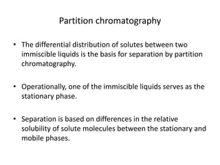 Partition chromatography
• The differential distribution of solutes between two
immiscible liquids is the basis for separation by partition
chromatography.
• Operationally, one of the immiscible liquids serves as the
stationary phase.
• Separation is based on differences in the relative
solubility of solute molecules between the stationary and
mobile phases.
 