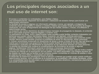  El acceso a contenidos no contrastados, poco fiables o falsos.
 Una sobreestimulación, dispersión de la atención o dedicación de excesivo tiempo para buscar una
determinada información.
 La facilidad de acceso a páginas con información peligrosa o nociva, por ejemplo, a imágenes de
contenido sexual, pornográfico o violento o a textos y relatos que pueden incitar al consumo de drogas o
medicación, así como al seguimiento de ideologías de tipo racista, sexista o, incluso, a la afiliación a
determinadas sectas.
 La recepción por correo electrónico de determinados mensajes de propaganda no deseada, el contenido
de la cual puede proponer negocios ilegales o contener virus.
 La participación en chats, foros o determinadas redes sociales puede facilitar contactos indeseados con
personas que pueden utilizar identidades falsas, buscando, por ejemplo, víctimas para actos
sexuales, violentos o delictivos. Asimismo, la recepción de mensajes personales cuyo contenido puede
resultar ofensivo puede también propiciar la posibilidad de entrar en discusiones, recibir amenazas
o, incluso, encontrarse involucrado en situaciones de abuso o acoso a través de la red. Hay que tener en
cuenta que el anonimato que proporciona internet puede facilitar el atrevimiento de determinados
comentarios o actitudes que difícilmente se expresarían en las relaciones directas con otras personas.
 La pérdida de intimidad que conlleva la cumplimentación de formularios de acceso a algunas
páginas, facilitándose información personal a individuos o empresas desconocidas.
 Los menores pueden verse influenciados por una publicidad engañosa o abusiva, que les incite a realizar
compras por internet sin la autorización de sus padres. Los datos personales y los códigos secretos de
las tarjetas de crédito que se facilitan en las compras pueden convertirles en víctimas de estafas o robos
en páginas web poco fiables o controladas por terceros.
 El desarrollo de trastornos psicológicos como la adicción a internet que pueden surgir cuando confluyen
determinados factores, como problemas en la autoestima, la sociabilidad o dificultades familiares, unidos
a la vulnerabilidad típica de esta edad y a la cantidad de estímulos atractivos y sensaciones placenteras
que puede proporcionar internet.
 