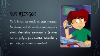 SUS RIESGOS
Ya lo hemos comentado en otras entradas,
las cámaras web de nuestros ordenadores y
demás dispositivos conectados a Internet
son un peligro para nuestra privacidad y
por tanto, para nuestra seguridad.
 