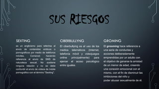 SUS RIESGOS
SEXTING
es un anglicismo para referirse al
envío de contenidos eróticos o
pornográficos por medio de teléfonos
móviles. Comenzó haciendo
referencia al envío de SMS de
naturaleza sexual. No sostiene
ninguna relación y no se debe
confundir el envío de vídeos de índole
pornográfico con el término "Sexting".
CIBERBULLYNG
El ciberbullying es el uso de los
medios telemáticos (Internet,
telefonía móvil y videojuegos
online principalmente) para
ejercer el acoso psicológico
entre iguales.
GROMING
El grooming hace referencia a
una serie de conductas y
acciones deliberadamente
emprendidas por un adulto con
el objetivo de ganarse la amistad
de un menor de edad, creando
una conexión emocional con el
mismo, con el fin de disminuir las
inhibiciones del niño y
poder abusar sexualmente de él.
 