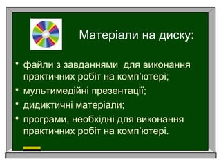 Матеріали на диску:
 файли з завданнями для виконання
практичних робіт на комп’ютері;
 мультимедійні презентації;
 дидиктичні матеріали;
 програми, необхідні для виконання
практичних робіт на комп’ютері.
 