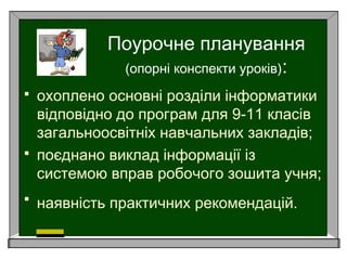 Поурочне планування
(опорні конспекти уроків):
 охоплено основні розділи інформатики
відповідно до програм для 9-11 класів
загальноосвітніх навчальних закладів;
 поєднано виклад інформації із
системою вправ робочого зошита учня;
 наявність практичних рекомендацій.
 