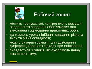 Робочий зошит:
 містить тренувальні, контролюючі, домашні
завдання та завдання обов’язкових для
виконання і оцінювання практичних робіт.
 до кожного уроку підібрані завдання різного
типу та рівня складності;
 можна використовувати для здійснення
диференційованого підходу при оцінюванні;
 складається з блоків, які охоплюють певну
навчальну тему.
 