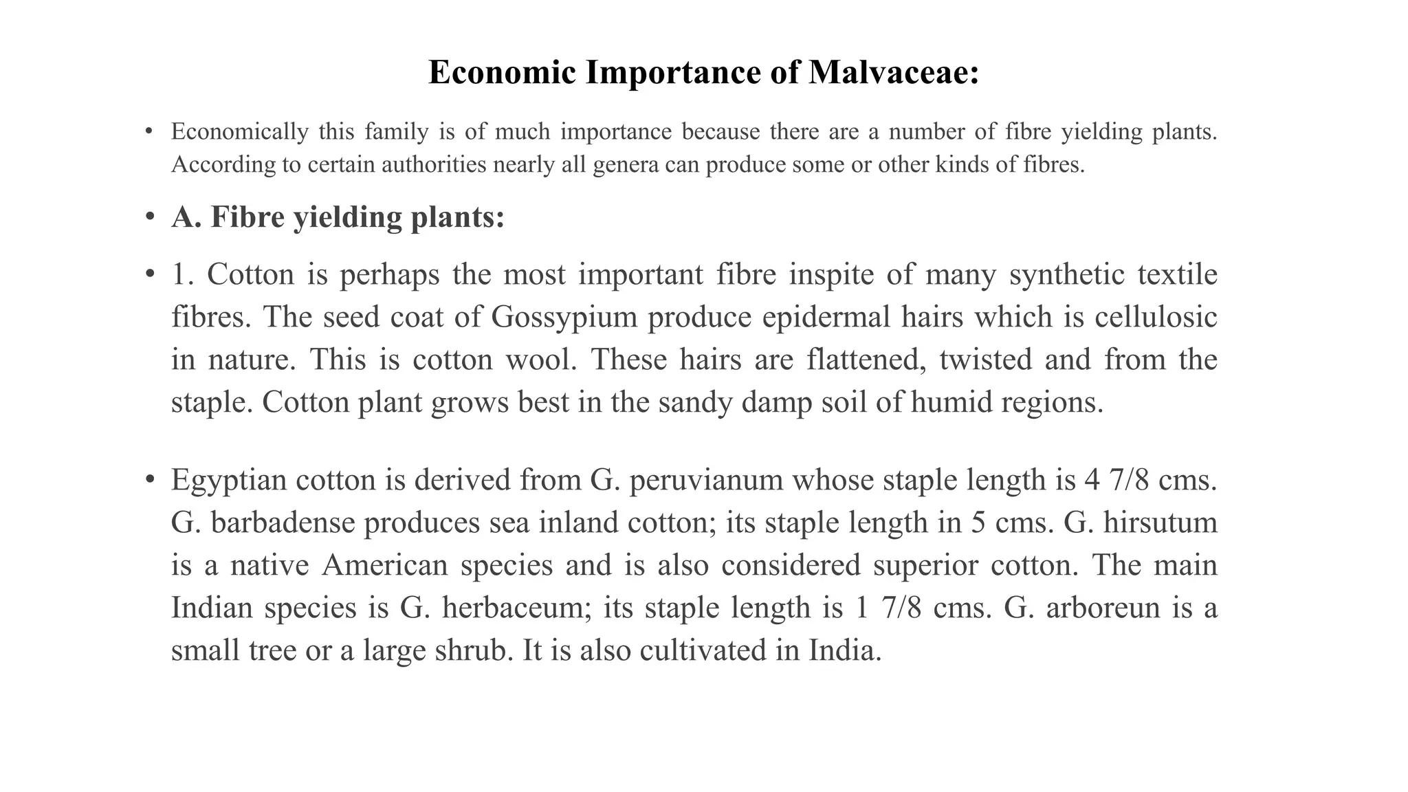 Economic Importance of Malvaceae:
• Economically this family is of much importance because there are a number of fibre yielding plants.
According to certain authorities nearly all genera can produce some or other kinds of fibres.
• A. Fibre yielding plants:
• 1. Cotton is perhaps the most important fibre inspite of many synthetic textile
fibres. The seed coat of Gossypium produce epidermal hairs which is cellulosic
in nature. This is cotton wool. These hairs are flattened, twisted and from the
staple. Cotton plant grows best in the sandy damp soil of humid regions.
• Egyptian cotton is derived from G. peruvianum whose staple length is 4 7/8 cms.
G. barbadense produces sea inland cotton; its staple length in 5 cms. G. hirsutum
is a native American species and is also considered superior cotton. The main
Indian species is G. herbaceum; its staple length is 1 7/8 cms. G. arboreun is a
small tree or a large shrub. It is also cultivated in India.
 