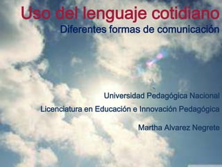 Uso del lenguaje cotidiano
       Diferentes formas de comunicación




                   Universidad Pedagógica Nacional
  Licenciatura en Educación e Innovación Pedagógica

                            Martha Alvarez Negrete
 