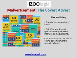 Malvertisement: The Covert Advert
Malvertising
• Sounds like a mouthful, I
know.
• But it’s a word-blend
(postmanteau) between
Malware and Advertising.
• To put it simply, the use of
online advertisement to
spread Malware
www.izoologic.com
 