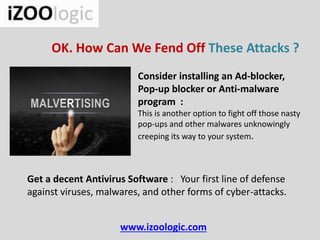 www.izoologic.com
OK. How Can We Fend Off These Attacks ?
Consider installing an Ad-blocker,
Pop-up blocker or Anti-malware
program :
This is another option to fight off those nasty
pop-ups and other malwares unknowingly
creeping its way to your system.
Get a decent Antivirus Software : Your first line of defense
against viruses, malwares, and other forms of cyber-attacks.
 