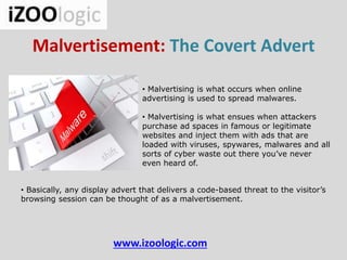 Malvertisement: The Covert Advert
www.izoologic.com
• Malvertising is what occurs when online
advertising is used to spread malwares.
• Malvertising is what ensues when attackers
purchase ad spaces in famous or legitimate
websites and inject them with ads that are
loaded with viruses, spywares, malwares and all
sorts of cyber waste out there you’ve never
even heard of.
• Basically, any display advert that delivers a code-based threat to the visitor’s
browsing session can be thought of as a malvertisement.
 