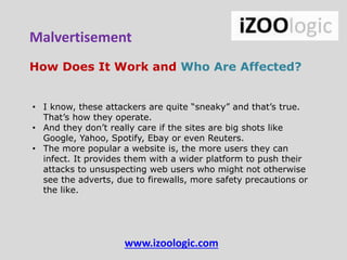 How Does It Work and Who Are Affected?
• I know, these attackers are quite “sneaky” and that’s true.
That’s how they operate.
• And they don’t really care if the sites are big shots like
Google, Yahoo, Spotify, Ebay or even Reuters.
• The more popular a website is, the more users they can
infect. It provides them with a wider platform to push their
attacks to unsuspecting web users who might not otherwise
see the adverts, due to firewalls, more safety precautions or
the like.
www.izoologic.com
Malvertisement
 
