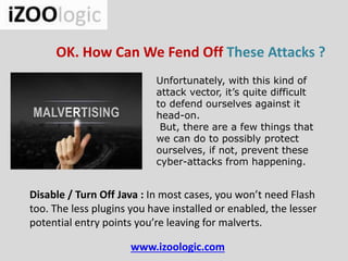 www.izoologic.com
OK. How Can We Fend Off These Attacks ?
Unfortunately, with this kind of
attack vector, it’s quite difficult
to defend ourselves against it
head-on.
But, there are a few things that
we can do to possibly protect
ourselves, if not, prevent these
cyber-attacks from happening.
Disable / Turn Off Java : In most cases, you won’t need Flash
too. The less plugins you have installed or enabled, the lesser
potential entry points you’re leaving for malverts.
 