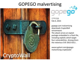 GOPEGO malvertising
GOPEGO
Feb 4, 2015
gopego.com malvertising
downloads CryptoWall
ransomware.
The attack serves an exploit
package embedded in a flash file,
including exploits which target
four vulnerabilities. Among them
the notorious CVE-2015-0311 .
www.cyphort.com/gopego-
malvertising-cryptowall/
 