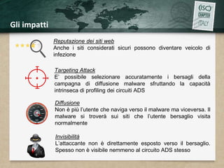 Gli impatti 
Reputazione dei siti web 
Anche i siti considerati sicuri possono diventare veicolo di 
infezione 
Targeting Attack 
E’ possibile selezionare accuratamente i bersagli della 
campagna di diffusione malware sfruttando la capacità 
intrinseca di profiling dei circuiti ADS 
Diffusione 
Non è più l’utente che naviga verso il malware ma viceversa. Il 
malware si troverà sui siti che l’utente bersaglio visita 
normalmente 
Invisibilità 
L’attaccante non è direttamente esposto verso il bersaglio. 
Spesso non è visibile nemmeno al circuito ADS stesso 
 