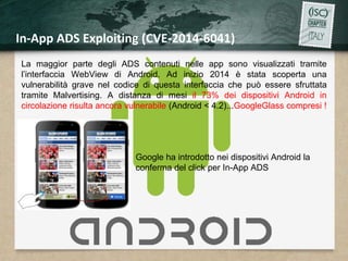 In-App ADS Exploiting (CVE-2014-6041) 
La maggior parte degli ADS contenuti nelle app sono visualizzati tramite 
l’interfaccia WebView di Android. Ad inizio 2014 è stata scoperta una 
vulnerabilità grave nel codice di questa interfaccia che può essere sfruttata 
tramite Malvertising. A distanza di mesi il 73% dei dispositivi Android in 
circolazione risulta ancora vulnerabile (Android < 4.2)...GoogleGlass compresi ! 
Google ha introdotto nei dispositivi Android la 
conferma del click per In-App ADS 
 