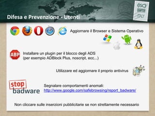 Difesa e Prevenzione - Utenti 
Aggiornare il Browser e Sistema Operativo 
Installare un plugin per il blocco degli ADS 
(per esempio ADBlock Plus, noscript, ecc...) 
Utilizzare ed aggiornare il proprio antivirus 
Segnalare comportamenti anomali: 
http://www.google.com/safebrowsing/report_badware/ 
Non cliccare sulle inserzioni pubblicitarie se non strettamente necessario 
 