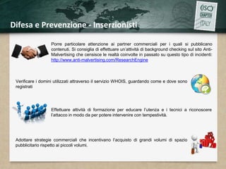 Difesa e Prevenzione - Inserzionisti 
Porre particolare attenzione ai partner commerciali per i quali si pubblicano 
contenuti. Si consiglia di effettuare un’attività di background checking sul sito Anti- 
Malvertising che censisce le realtà coinvolte in passato su questo tipo di incidenti: 
http://www.anti-malvertising.com/ResearchEngine 
Verificare i domini utilizzati attraverso il servizio WHOIS, guardando come e dove sono 
registrati 
Effettuare attività di formazione per educare l’utenza e i tecnici a riconoscere 
l’attacco in modo da per potere intervenire con tempestività. 
Adottare strategie commerciali che incentivano l’acquisto di grandi volumi di spazio 
pubblicitario rispetto ai piccoli volumi. 
 