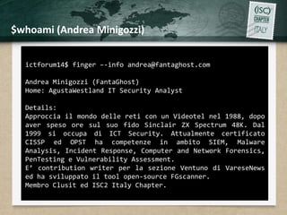 $whoami (Andrea Minigozzi) 
ictforum14$ finger –-info andrea@fantaghost.com 
Andrea Minigozzi (FantaGhost) 
Home: AgustaWestland IT Security Analyst 
Details: 
Approccia il mondo delle reti con un Videotel nel 1988, dopo 
aver speso ore sul suo fido Sinclair ZX Spectrum 48K. Dal 
1999 si occupa di ICT Security. Attualmente certificato 
CISSP ed OPST ha competenze in ambito SIEM, Malware 
Analysis, Incident Response, Computer and Network Forensics, 
PenTesting e Vulnerability Assessment. 
E’ contribution writer per la sezione Ventuno di VareseNews 
ed ha sviluppato il tool open-source FGscanner. 
Membro Clusit ed ISC2 Italy Chapter. 
 