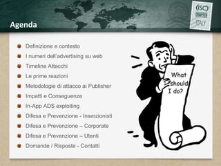 Agenda 
Definizione e contesto 
I numeri dell’advertising su web 
Timeline Attacchi 
Le prime reazioni 
Metodologie di attacco ai Publisher 
Impatti e Conseguenze 
In-App ADS exploiting 
Difesa e Prevenzione - Inserzionisti 
Difesa e Prevenzione – Corporate 
Difesa e Prevenzione – Utenti 
Domande / Risposte - Contatti 
 