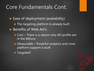 Core Fundamentals Cont.
 Ease of deployment (availability)
 The targeting platform Is already built
 Benefits of Web Ad’s:
 Cost – There is a reason why AD profits are
in the Billions
 Measurable – Powerful analytics and cross
platform support is built
 Targeted?
 