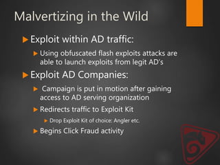Malvertizing in the Wild
 Exploit within AD traffic:
 Using obfuscated flash exploits attacks are
able to launch exploits from legit AD’s
 Exploit AD Companies:
 Campaign is put in motion after gaining
access to AD serving organization
 Redirects traffic to Exploit Kit
 Drop Exploit Kit of choice: Angler etc.
 Begins Click Fraud activity
 