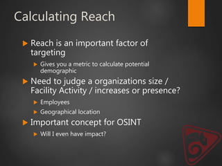 Calculating Reach
 Reach is an important factor of
targeting
 Gives you a metric to calculate potential
demographic
 Need to judge a organizations size /
Facility Activity / increases or presence?
 Employees
 Geographical location
 Important concept for OSINT
 Will I even have impact?
 