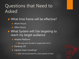 Questions that Need to
Asked
 What time frame will be effective?
 Work Hours:
 After Hours:
 What System will I be targeting to
reach my target audience
 Mobile Platform:
 We may even be able to target exact OS 
 Desktop OS
 Laptop Users traveling?
 May not be patched for a short period of time
 