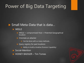 Power of Big Data Targeting
 Small Meta-Data that is data…
 WIGLE
 WIGLE + compromised Host = Potential Geographical
location
 Orientate an attacker
 Can be done with so many methods…
 Query registry for past locations
 Ability to build a timeline (Forensic Capability)
 Social-Mention
 HONEY BADGER – Tim Tomes
 