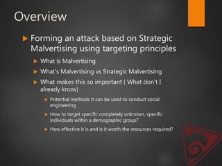 Overview
 Forming an attack based on Strategic
Malvertising using targeting principles
 What is Malvertising
 What's Malvertising vs Strategic Malvertising
 What makes this so important ( What don't I
already know)
 Potential methods it can be used to conduct social
engineering
 How to target specific completely unknown, specific
individuals within a demographic group?
 How effective it is and is it worth the resources required?
 