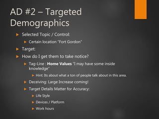 AD #2 – Targeted
Demographics
 Selected Topic / Control:
 Certain location “Fort Gordon”
 Target:
 How do I get them to take notice?
 Tag-Line : Home Values “I may have some inside
knowledge”
 Hint: Its about what a ton of people talk about in this area.
 Deceiving: Large Increase coming!
 Target Details Matter for Accuracy:
 Life Style
 Devices / Platform
 Work hours
 