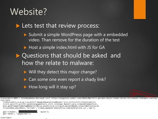 Website?
 Lets test that review process:
 Submit a simple WordPress page with a embedded
video. Than remove for the duration of the test
 Host a simple index.html with JS for GA
 Questions that should be asked and
how the relate to malware:
 Will they detect this major change?
 Can some one even report a shady link?
 How long will it stay up?
 