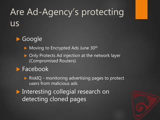 Are Ad-Agency’s protecting
us
 Google
 Moving to Encrypted Ads June 30th
 Only Protects Ad injection at the network layer
(Compromised Routers)
 Facebook
 RiskIQ - monitoring advertising pages to protect
users from malicious ads
 Interesting collegial research on
detecting cloned pages
 
