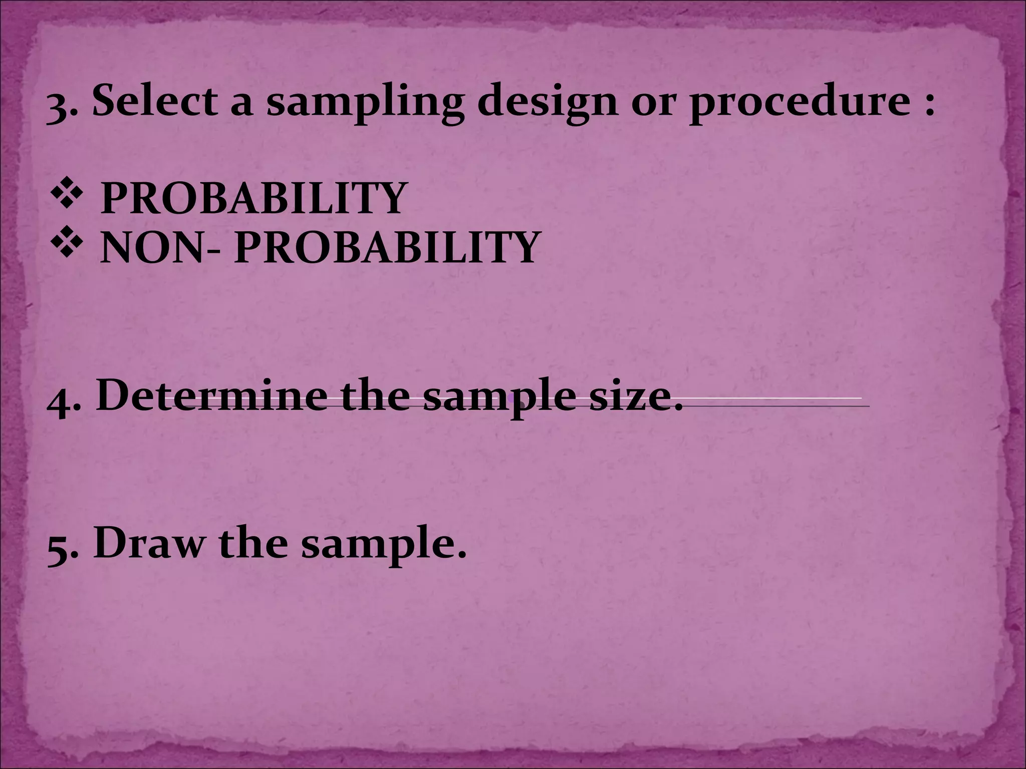 3. Select a sampling design or procedure :
 PROBABILITY
 NON- PROBABILITY
4. Determine the sample size.
5. Draw the sample.
 