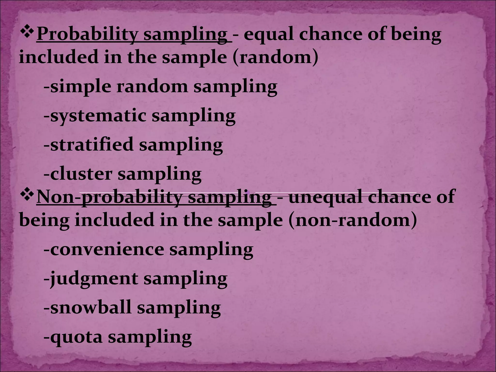 Probability sampling - equal chance of being
included in the sample (random)
-simple random sampling
-systematic sampling
-stratified sampling
-cluster sampling
Non-probability sampling - unequal chance of
being included in the sample (non-random)
-convenience sampling
-judgment sampling
-snowball sampling
-quota sampling
 