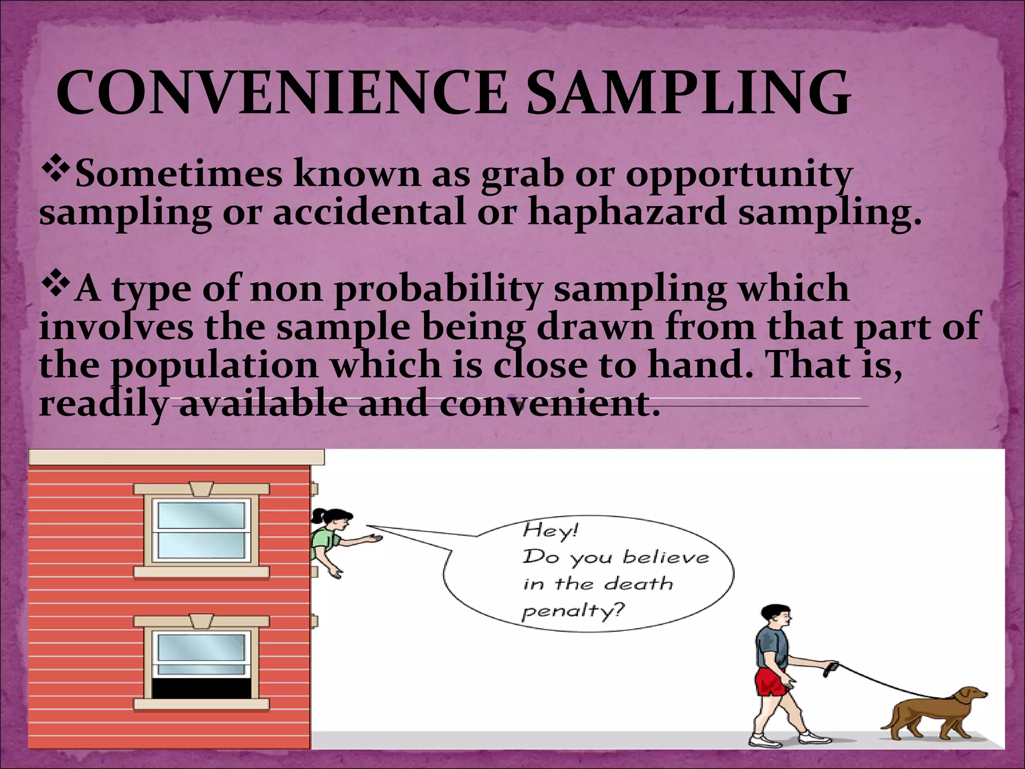 CONVENIENCE SAMPLING
Sometimes known as grab or opportunity
sampling or accidental or haphazard sampling.
A type of non probability sampling which
involves the sample being drawn from that part of
the population which is close to hand. That is,
readily available and convenient.
 