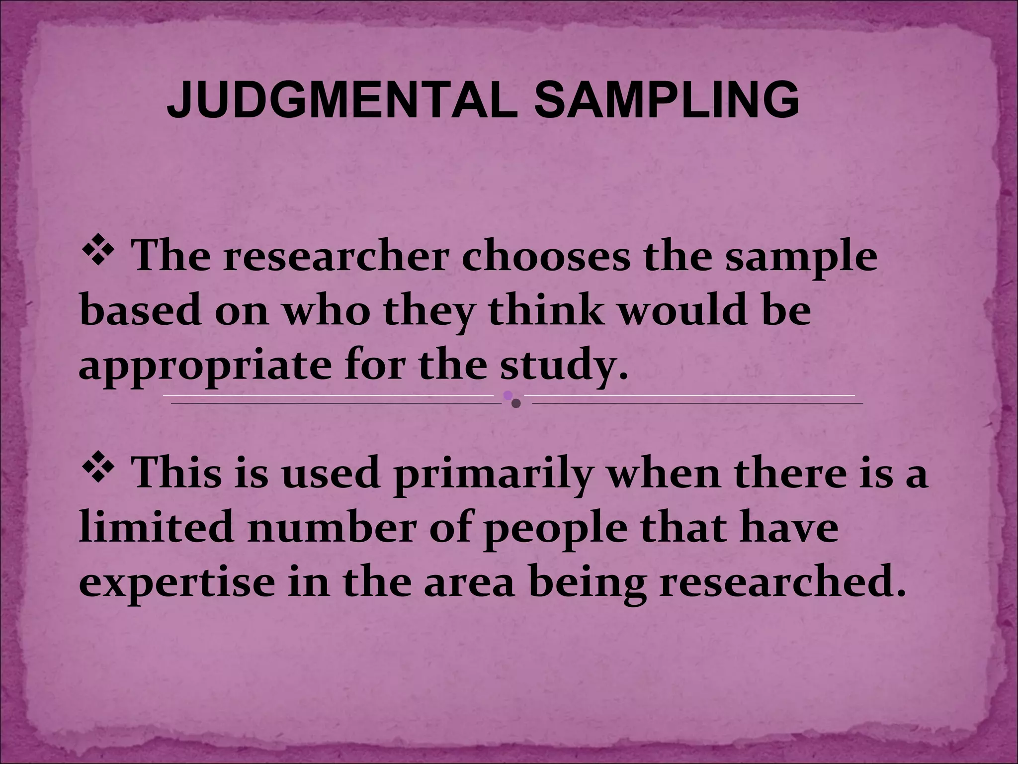  The researcher chooses the sample
based on who they think would be
appropriate for the study.
 This is used primarily when there is a
limited number of people that have
expertise in the area being researched.
JUDGMENTAL SAMPLING
 