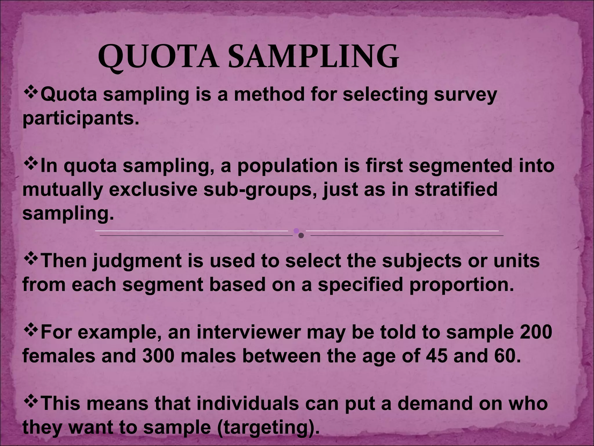 Quota sampling is a method for selecting survey
participants.
In quota sampling, a population is first segmented into
mutually exclusive sub-groups, just as in stratified
sampling.
Then judgment is used to select the subjects or units
from each segment based on a specified proportion.
For example, an interviewer may be told to sample 200
females and 300 males between the age of 45 and 60.
This means that individuals can put a demand on who
they want to sample (targeting).
QUOTA SAMPLING
 