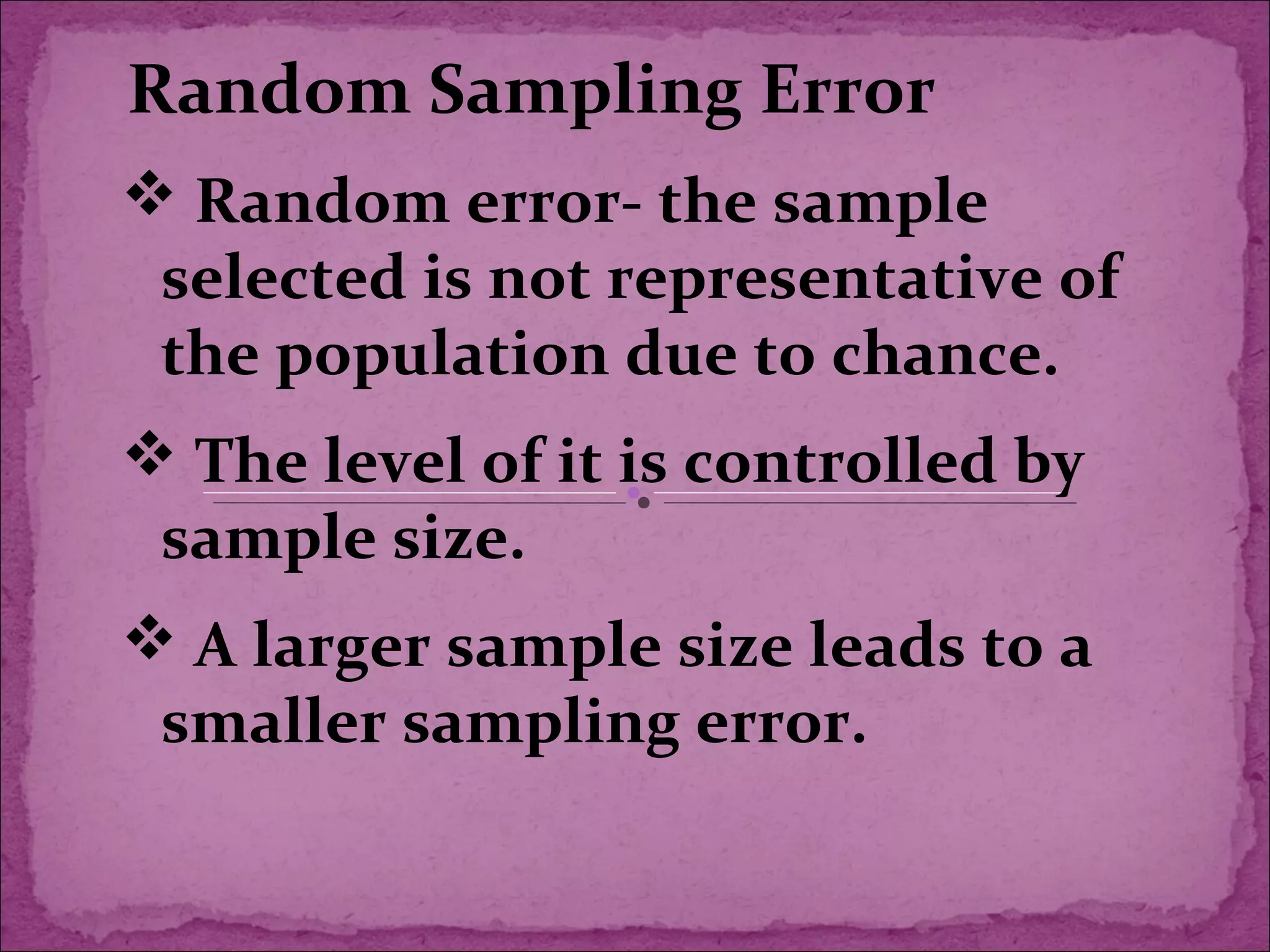 Random Sampling Error
 Random error- the sample
selected is not representative of
the population due to chance.
 The level of it is controlled by
sample size.
 A larger sample size leads to a
smaller sampling error.
 