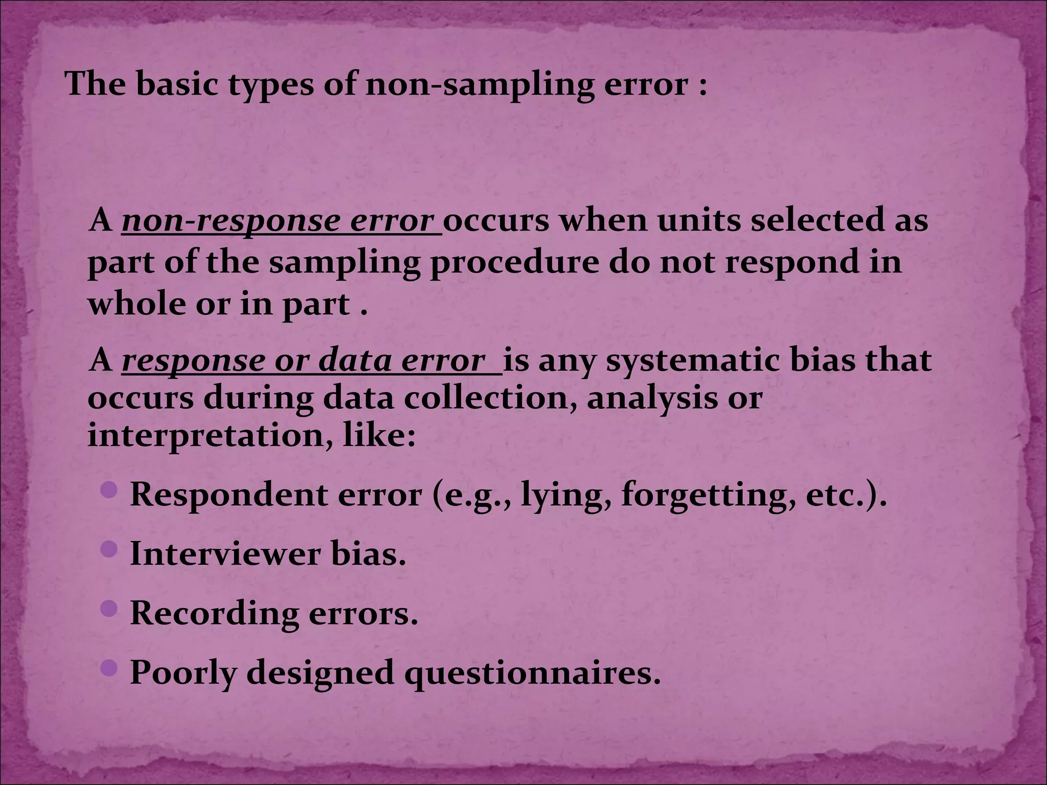 A response or data error is any systematic bias that
occurs during data collection, analysis or
interpretation, like:
Respondent error (e.g., lying, forgetting, etc.).
Interviewer bias.
Recording errors.
Poorly designed questionnaires.
The basic types of non-sampling error :
A non-response error occurs when units selected as
part of the sampling procedure do not respond in
whole or in part .
 