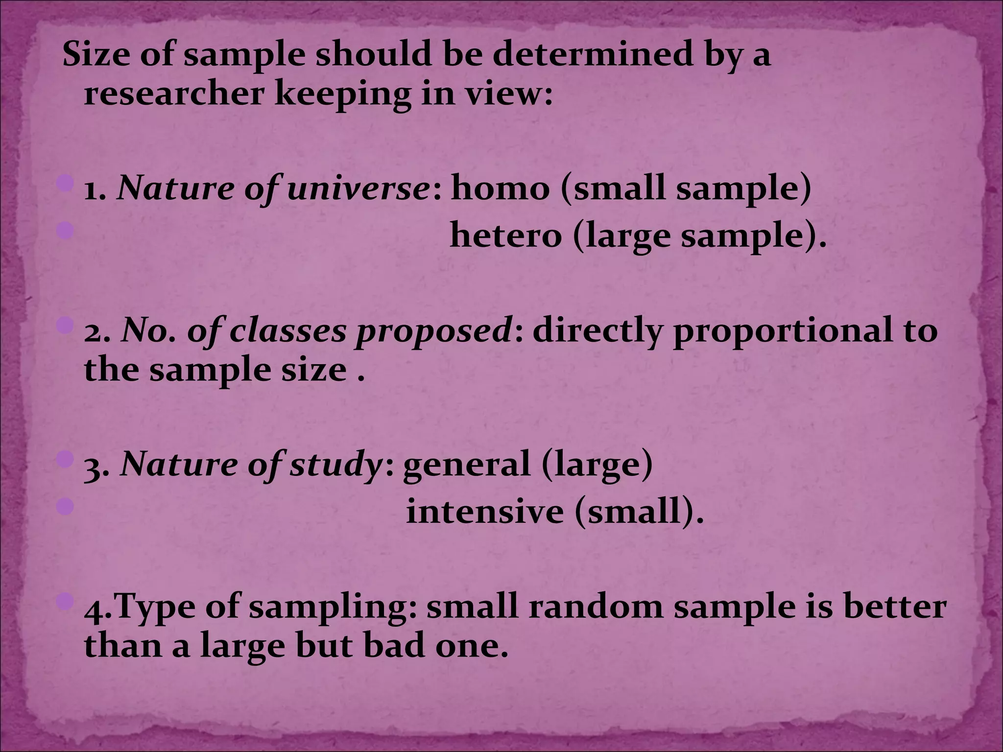 Size of sample should be determined by a
researcher keeping in view:
1. Nature of universe: homo (small sample)
 hetero (large sample).
2. No. of classes proposed: directly proportional to
the sample size .
3. Nature of study: general (large)
 intensive (small).
4.Type of sampling: small random sample is better
than a large but bad one.
 