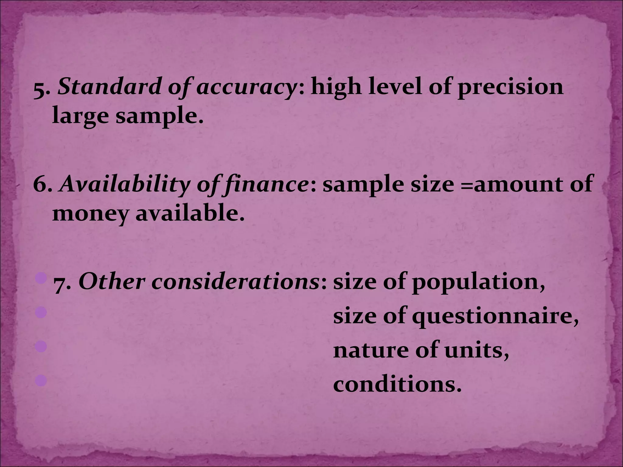 5. Standard of accuracy: high level of precision
large sample.
6. Availability of finance: sample size =amount of
money available.
7. Other considerations: size of population,
 size of questionnaire,
 nature of units,
 conditions.
 