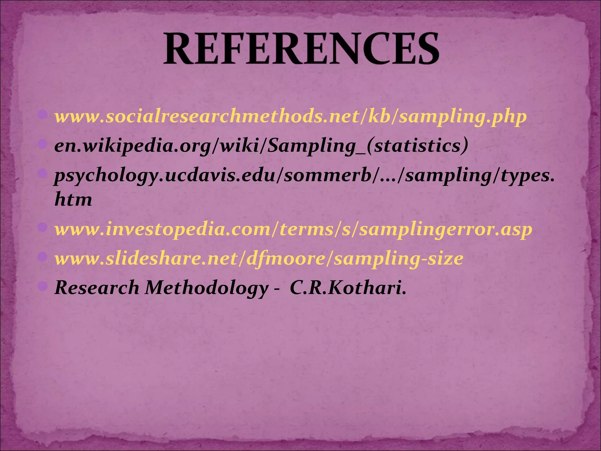 www.socialresearchmethods.net/kb/sampling.php
en.wikipedia.org/wiki/Sampling_(statistics)
psychology.ucdavis.edu/sommerb/.../sampling/types.
htm
www.investopedia.com/terms/s/samplingerror.asp
www.slideshare.net/dfmoore/sampling-size
Research Methodology - C.R.Kothari.
 