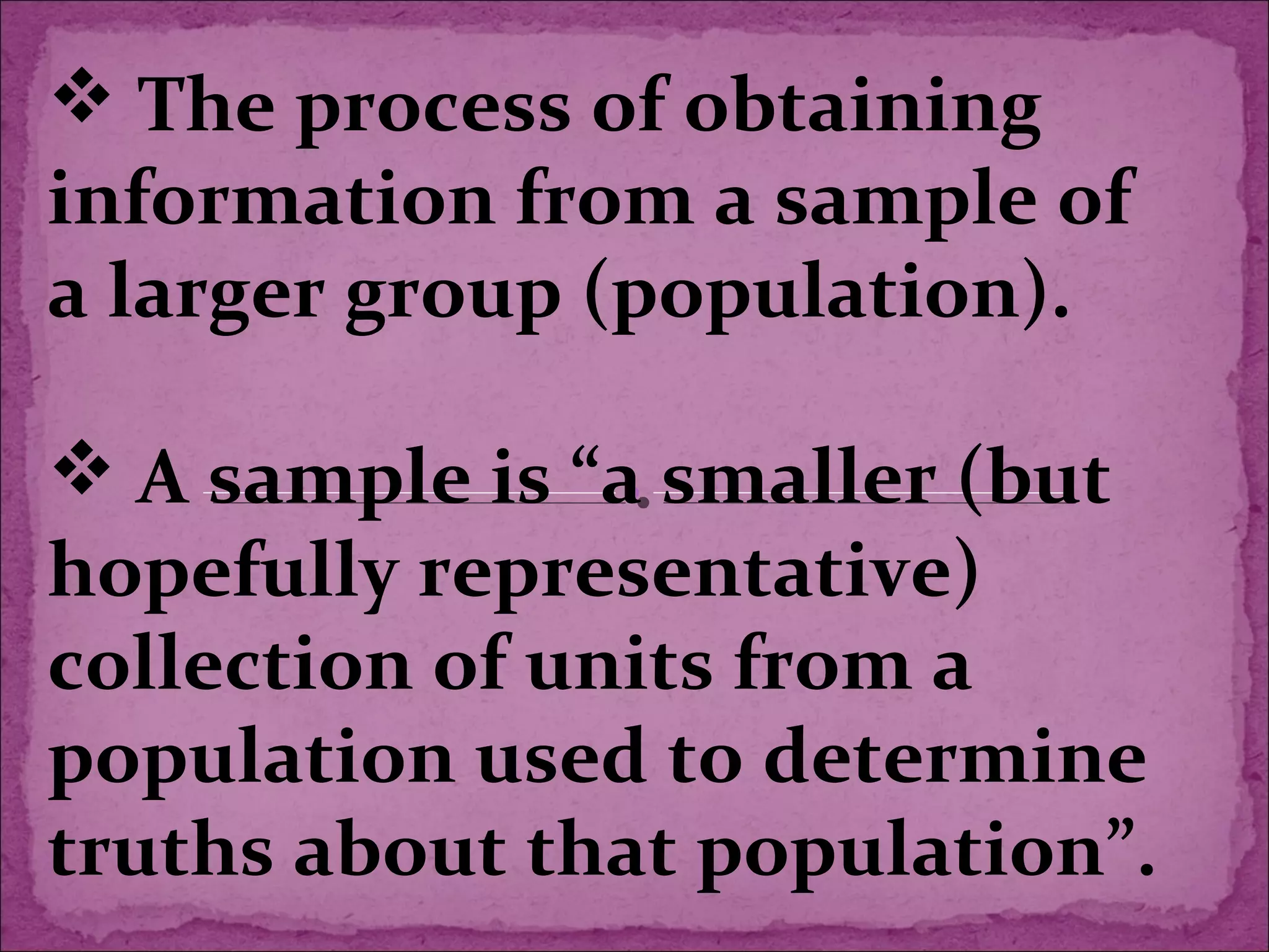  The process of obtaining
information from a sample of
a larger group (population).
 A sample is “a smaller (but
hopefully representative)
collection of units from a
population used to determine
truths about that population”.
 