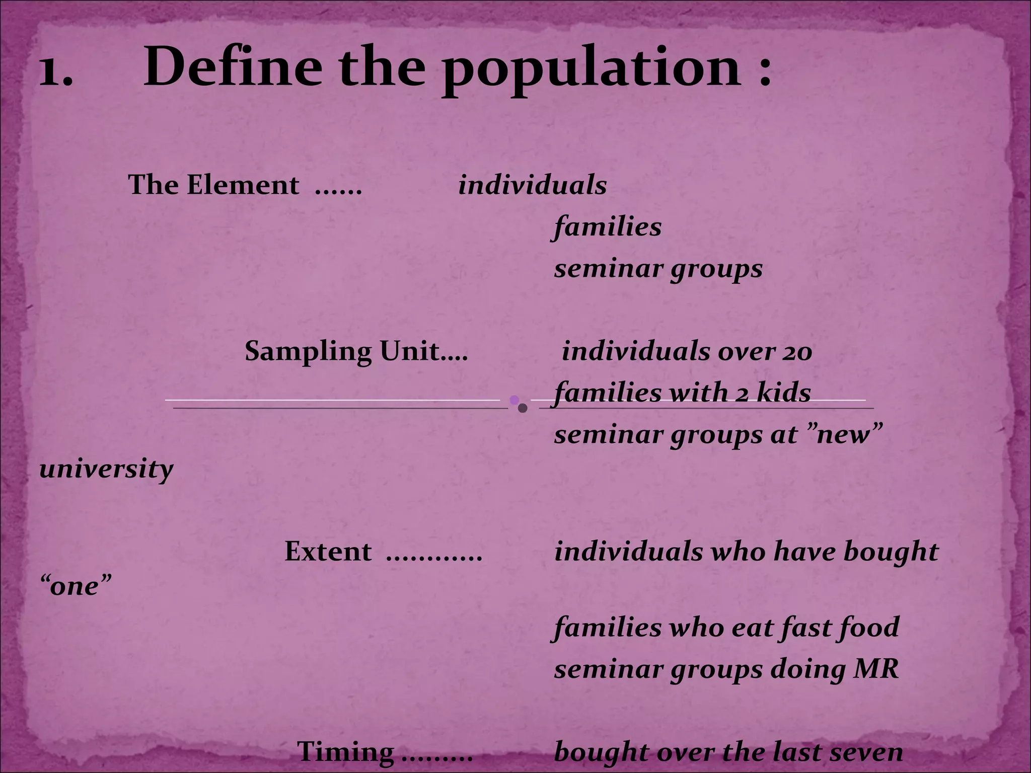 1. Define the population :
The Element ...... individuals
families
seminar groups
Sampling Unit…. individuals over 20
families with 2 kids
seminar groups at ”new”
university
Extent ............ individuals who have bought
“one”
families who eat fast food
seminar groups doing MR
Timing ......... bought over the last seven
 