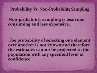 Non-probability sampling is less time
consuming and less expensive.
The probability of selecting one element
over another is not known and therefore
the estimates cannot be projected to the
population with any specified level of
confidence.
.
 