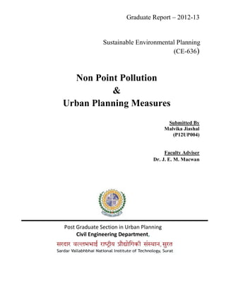 Graduate Report – 2012-13
Sustainable Environmental Planning
(CE-636)
Non Point Pollution
&
Urban Planning Measures
Submitted By
Malvika Jiashal
(P12UP004)
Faculty Adviser
Dr. J. E. M. Macwan
Post Graduate Section in Urban Planning
Civil Engineering Department,
 