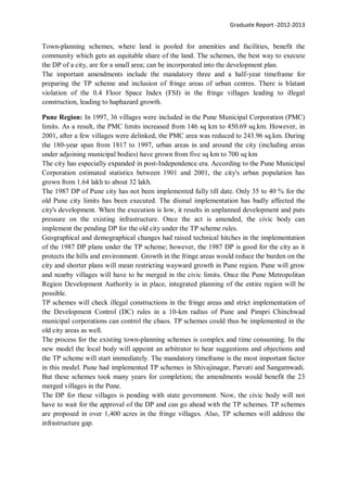 Graduate Report -2012-2013
Town-planning schemes, where land is pooled for amenities and facilities, benefit the
community which gets an equitable share of the land. The schemes, the best way to execute
the DP of a city, are for a small area; can be incorporated into the development plan.
The important amendments include the mandatory three and a half-year timeframe for
preparing the TP scheme and inclusion of fringe areas of urban centres. There is blatant
violation of the 0.4 Floor Space Index (FSI) in the fringe villages leading to illegal
construction, leading to haphazard growth.
Pune Region: In 1997, 36 villages were included in the Pune Municipal Corporation (PMC)
limits. As a result, the PMC limits increased from 146 sq km to 450.69 sq.km. However, in
2001, after a few villages were delinked, the PMC area was reduced to 243.96 sq.km. During
the 180-year span from 1817 to 1997, urban areas in and around the city (including areas
under adjoining municipal bodies) have grown from five sq km to 700 sq km
The city has especially expanded in post-Independence era. According to the Pune Municipal
Corporation estimated statistics between 1901 and 2001, the city's urban population has
grown from 1.64 lakh to about 32 lakh.
The 1987 DP of Pune city has not been implemented fully till date. Only 35 to 40 % for the
old Pune city limits has been executed. The dismal implementation has badly affected the
city's development. When the execution is low, it results in unplanned development and puts
pressure on the existing infrastructure. Once the act is amended, the civic body can
implement the pending DP for the old city under the TP scheme rules.
Geographical and demographical changes had raised technical hitches in the implementation
of the 1987 DP plans under the TP scheme; however, the 1987 DP is good for the city as it
protects the hills and environment. Growth in the fringe areas would reduce the burden on the
city and shorter plans will mean restricting wayward growth in Pune region. Pune will grow
and nearby villages will have to be merged in the civic limits. Once the Pune Metropolitan
Region Development Authority is in place, integrated planning of the entire region will be
possible.
TP schemes will check illegal constructions in the fringe areas and strict implementation of
the Development Control (DC) rules in a 10-km radius of Pune and Pimpri Chinchwad
municipal corporations can control the chaos. TP schemes could thus be implemented in the
old city areas as well.
The process for the existing town-planning schemes is complex and time consuming. In the
new model the local body will appoint an arbitrator to hear suggestions and objections and
the TP scheme will start immediately. The mandatory timeframe is the most important factor
in this model. Pune had implemented TP schemes in Shivajinagar, Parvati and Sangamwadi.
But these schemes took many years for completion; the amendments would benefit the 23
merged villages in the Pune.
The DP for these villages is pending with state government. Now, the civic body will not
have to wait for the approval of the DP and can go ahead with the TP schemes. TP schemes
are proposed in over 1,400 acres in the fringe villages. Also, TP schemes will address the
infrastructure gap.
 