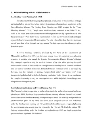 Graduate Report -2012-2013
3. Urban Planning Process in Maharashtra
3.1. Bombay Town Planning Act - 1915
The oldest method of bringing about planned development by reconstitution of large
agricultural plots into serviced urban plots with minimum of compulsory acquisition is the
Town Planning Schemes. The Bombay Town Planning Act, 1915 provided for the "Town
Planning Schemes" (TPS). Though these provisions have continued in the MR&TP Act,
1966, in the recent past such schemes have not been promoted on any significant scale. The
basic rationale of TPS is that with the reconstitution of plots and provision of roads and open
spaces the land price considerably appreciates. The total value of the land therefore increases
even if some land is lost for roads and open spaces. The land owners are therefore expected to
join the scheme.
A Town Planning Handbook produced by the PWD of the Government of
Maharashtra published in 1876 was the main source book for preparing town planning
schemes. It provided new models for layouts. Recommending Ebezner Howard’s Garden
City concept it reproduced only the physical elements of the plan while ignoring the social
and economic content. Consequently the concept as understood by Indian Planners translated
into low density suburban dormitories. Instead of the self contained towns as envisaged by
Howard, only the elements of zoning, ‘neighborhood units” and “green belts” were
incorporated and absorbed in the local planning vocabulary. Under this act it was mandatory
for every local authority to carry out a survey of the area within its jurisdiction and to prepare
and publish a development plan.
3.2. Maharashtra Regional and Town Planning Act, 1966
The Planning Legislation operating in Maharashtra state is the Maharashtra regional and town
planning act 1966. Starting with preparation of town planning schemes for small pockets of
undeveloped areas under the Bombay town planning act 1915, the next step was preparation
of Development plans for the entire town areas, as an obligatory duty of local authorities
under the Bombay town planning act 1954, and then followed inclusion of regional planning
for some selected areas around some big cities under the 1966 act. All details for making T.P.
Scheme introduced first under the Bombay town planning act 1915 are simply repeated as
part of the latest legislation that followed.
 